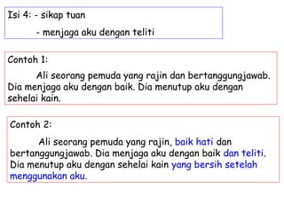 Isi 4: - sikap tuan
      - menjaga aku dengan teliti

Contoh 1:
      Ali seorang pemuda yang rajin dan bertanggungjawab.
Dia menjaga aku dengan baik. Dia menutup aku dengan
sehelai kain.

Contoh 2:
      Ali seorang pemuda yang rajin, baik hati dan
bertanggungjawab. Dia menjaga aku dengan baik dan teliti.
Dia menutup aku dengan sehelai kain yang bersih setelah
menggunakan aku.
 