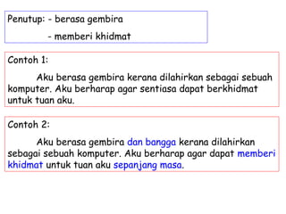 Penutup: - berasa gembira
        - memberi khidmat

Contoh 1:
      Aku berasa gembira kerana dilahirkan sebagai sebuah
komputer. Aku berharap agar sentiasa dapat berkhidmat
untuk tuan aku.

Contoh 2:
      Aku berasa gembira dan bangga kerana dilahirkan
sebagai sebuah komputer. Aku berharap agar dapat memberi
khidmat untuk tuan aku sepanjang masa.
 