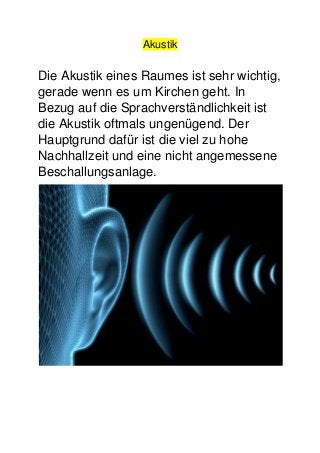 Akustik
Die Akustik eines Raumes ist sehr wichtig,
gerade wenn es um Kirchen geht. In
Bezug auf die Sprachverständlichkeit ist
die Akustik oftmals ungenügend. Der
Hauptgrund dafür ist die viel zu hohe
Nachhallzeit und eine nicht angemessene
Beschallungsanlage.
 