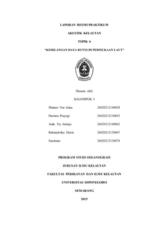 LAPORAN RESMI PRAKTIKUM
AKUSTIK KELAUTAN
TOPIK 6
“KEHILANGAN DAYA BUNYI DI PERMUKAAN LAUT”
Disusun oleh:
KELOMPOK 3
Mutiara Nur Anisa 26020212140028
Harmon Prayogi 26020212130053
Aulia Try Atmojo 26020212140062
Rahmadwika Harris 26020212130067
Suratman 26020212130078
PROGRAM STUDI OSEANOGRAFI
JURUSAN ILMU KELAUTAN
FAKULTAS PERIKANAN DAN ILMU KELAUTAN
UNIVERSITAS DIPONEGORO
SEMARANG
2015
 