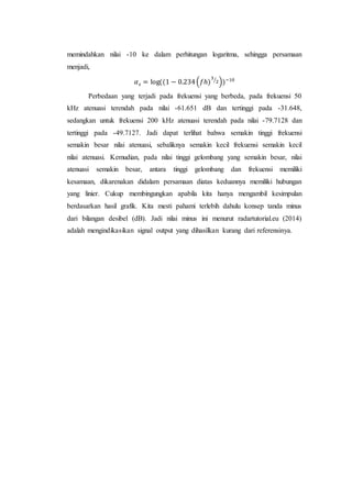 memindahkan nilai -10 ke dalam perhitungan logaritma, sehingga persamaan
menjadi,
𝛼 𝑠 = log((1 − 0.234(𝑓ℎ)
3
2⁄
))−10
Perbedaan yang terjadi pada frekuensi yang berbeda, pada frekuensi 50
kHz atenuasi terendah pada nilai -61.651 dB dan tertinggi pada -31.648,
sedangkan untuk frekuensi 200 kHz atenuasi terendah pada nilai -79.7128 dan
tertinggi pada -49.7127. Jadi dapat terlihat bahwa semakin tinggi frekuensi
semakin besar nilai atenuasi, sebaliknya semakin kecil frekuensi semakin kecil
nilai atenuasi. Kemudian, pada nilai tinggi gelombang yang semakin besar, nilai
atenuasi semakin besar, antara tinggi gelombang dan frekuensi memiliki
kesamaan, dikarenakan didalam persamaan diatas keduannya memiliki hubungan
yang linier. Cukup membingungkan apabila kita hanya mengambil kesimpulan
berdasarkan hasil grafik. Kita mesti pahami terlebih dahulu konsep tanda minus
dari bilangan desibel (dB). Jadi nilai minus ini menurut radartutorial.eu (2014)
adalah mengindikasikan signal output yang dihasilkan kurang dari referensinya.
 