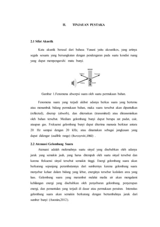 II. TINJAUAN PUSTAKA
2.1 Sifat Akustik
Kata akustik berasal dari bahasa Yunani yaitu akoustikos, yang artinya
segala sesuatu yang bersangkutan dengan pendengaran pada suatu kondisi ruang
yang dapat mempengaruhi mutu bunyi.
Gambar 1.Fenomena absorpsi suara oleh suatu permukaan bahan.
Fenomena suara yang terjadi akibat adanya berkas suara yang bertemu
atau menumbuk bidang permukaan bahan, maka suara tersebut akan dipantulkan
(reflected), diserap (absorb), dan diteruskan (transmitted) atau ditransmisikan
oleh bahan tersebut. Medium gelombang bunyi dapat berupa zat padat, cair,
ataupun gas. Frekuensi gelombang bunyi dapat diterima manusia berkisar antara
20 Hz sampai dengan 20 kHz, atau dinamakan sebagai jangkauan yang
dapat didengar (audible range) (Burczynski,1982) .
2.2 Atenuasi Gelombang Suara
Atenuasi adalah melemahnya suatu sinyal yang disebabkan oleh adanya
jarak yang semakin jauh, yang harus ditempuh oleh suatu sinyal tersebut dan
karena frekuensi sinyal tersebut semakin tinggi. Energi gelombang suara akan
berkurang sepanjang perambatannya dari sumbernya karena gelombang suara
menyebar keluar dalam bidang yang lebar, energinya tersebar kedalam area yang
luas. Gelombang suara yang merambat melalui media air akan mengalami
kehilangan energi yang disebabkan oleh penyebaran gelombang, penyerapan
energi, dan pemantulan yang terjadi di dasar atau permukaan perairan. Intensitas
gelombang suara akan semakin berkurang dengan bertambahnya jarak dari
sumber bunyi (Anonim,2012).
 