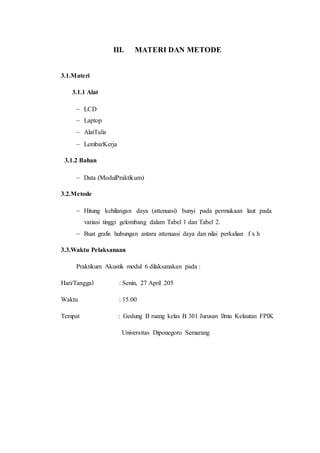 III. MATERI DAN METODE
3.1.Materi
3.1.1 Alat
 LCD
 Laptop
 AlatTulis
 LembarKerja
3.1.2 Bahan
 Data (ModulPraktikum)
3.2.Metode
 Hitung kehilangan daya (attenuasi) bunyi pada permukaan laut pada
variasi tinggi gelombang dalam Tabel 1 dan Tabel 2.
 Buat grafis hubungan antara attenuasi daya dan nilai perkalian f x h
3.3.Waktu Pelaksanaan
Praktikum Akustik modul 6 dilaksanakan pada :
Hari/Tanggal : Senin, 27 April 205
Waktu : 15.00
Tempat : Gedung B ruang kelas B 301 Jurusan Ilmu Kelautan FPIK
Universitas Diponegoro Semarang
 