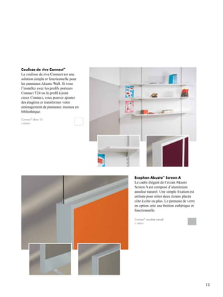 13
Connect™
anodisé naturel
S 1000-N
Coulisse de rive Connect™
La coulisse de rive Connect est une
solution simple et fonctionnelle pour
les panneaux Akusto Wall. Si vous
l’installez avec les profils porteurs
Connect T24 ou le profil à joint
creux Connect, vous pouvez ajouter
des étagères et transformer votre
aménagement de panneaux muraux en
bibliothèque.
Connect™
blanc 01
S 0500-N
Ecophon Akusto™
Screen A
Le cadre élégant de l’écran Akusto
Screen A est composé d’aluminium
anodisé naturel. Une simple fixation est
utilisée pour relier deux écrans placés
côte à côte ou plus. Le panneau de verre
en option crée une finition esthétique et
fonctionnelle.
 
