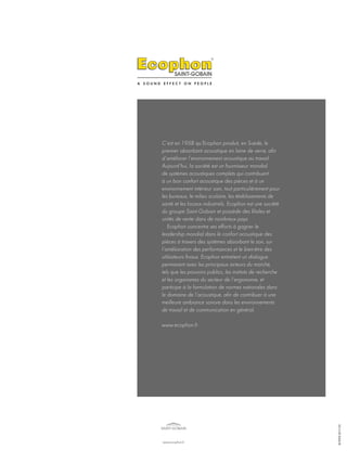 C’est en 1958 qu’Ecophon produit, en Suède, le
premier absorbant acoustique en laine de verre, afin
d’améliorer l’environnement acoustique au travail.
Aujourd’hui, la société est un fournisseur mondial
de systèmes acoustiques complets qui contribuent
à un bon confort acoustique des pièces et à un
environnement intérieur sain, tout particulièrement pour
les bureaux, le milieu scolaire, les établissements de
santé et les locaux industriels. Ecophon est une société
du groupe Saint-Gobain et possède des filiales et
unités de vente dans de nombreux pays.
Ecophon concentre ses efforts à gagner le
leadership mondial dans le confort acoustique des
pièces à travers des systèmes absorbant le son, sur
l’amélioration des performances et le bien-être des
utilisateurs finaux. Ecophon entretient un dialogue
permanent avec les principaux acteurs du marché,
tels que les pouvoirs publics, les instituts de recherche
et les organismes du secteur de l’ergonomie, et
participe à la formulation de normes nationales dans
le domaine de l’acoustique, afin de contribuer à une
meilleure ambiance sonore dans les environnements
de travail et de communication en général.
www.ecophon.fr
2013.09.2000.FR
www.ecophon.fr
 