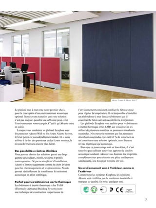 5
NO
RDIC ECOLAB
EL
310 007
Akusto Screen A; Akusto Wall C
Le plafond mur à mur reste notre premier choix
pour la conception d’un environnement acoustique
optimal. Nous savons toutefois que cette solution
n’est pas toujours possible ou suffisante pour créer
l’environnement sonore requis. C’est là qu’Akusto entre
en scène.
Lorsque vous combinez un plafond Ecophon avec
les panneaux Akusto Wall ou les écrans Akusto Screen,
le bruit perçu est considérablement réduit. Et si vous
utilisez à la fois des panneaux et des écrans muraux, le
niveau de bruit sera encore plus faible.
Des possibilités créatives illimitées
Vous pouvez choisir des solutions parmi une large
gamme de couleurs, motifs, textures et profils
contemporains. De par sa simplicité d’installation,
Akusto s’impose également comme le choix évident
pour les réaménagements et les rénovations. Akusto
permet véritablement de transformer le traitement
acoustique en atout esthétique.
Parfait pour les bâtiments à inertie thermique
Les bâtiments à inertie thermique et les TABS
(Thermally Activated Building Systems) sont
une technique de construction respectueuse de
l’environnement consistant à utiliser le béton exposé
pour réguler la température. Il est impossible d’installer
un plafond mur à mur dans ces bâtiments car il
couvrirait le béton servant à contrôler la température.
Les plafonds Ecophon sont parfaits pour les bâtiments
à inertie thermique et les TABS car vous pouvez les
utiliser de plusieurs manières en panneaux absorbants
suspendus. Nos mesures montrent que les panneaux
absorbants suspendus couvrant 60 % de la surface au
sol constituent une solution optimale, aussi bien au
niveau thermique qu’acoustique.
Bien que ce pourcentage soit un bon début, il n’est
toutefois pas suffisant pour vous apporter le confort
acoustique souhaité. Akusto vous fournira les propriétés
complémentaires pour obtenir une pièce entièrement
satisfaisante, à la fois pour l’oreille et l’œil.
Un environnement sain à l’intérieur comme à
l’extérieur
Comme tous les systèmes Ecophon, les solutions
Akusto sont certifiées par de nombreux écolabels et
marques de qualité. En voici quelques-uns.
 