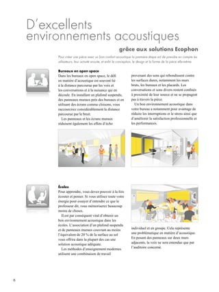 6
D’excellents
environnements acoustiques
grâce aux solutions Ecophon
Pour créer une pièce avec un bon confort acoustique la première étape est de prendre en compte les
utilisateurs, leur activité ensuite, et enfin la conception, le design et la forme de la pièce elle-même.
Bureaux en open space
Dans les bureaux en open space, le défi
en matière d’acoustique est souvent lié
à la distance parcourue par les voix et
les conversations et à la nuisance qui en
découle. En installant un plafond suspendu,
des panneaux muraux près des bureaux et en
utilisant des écrans comme cloisons, vous
raccourcirez considérablement la distance
parcourue par le bruit.
Les panneaux et les écrans muraux
réduisent également les effets d’écho
Écoles
Pour apprendre, vous devez pouvoir à la fois
écouter et penser. Si vous utilisez toute votre
énergie pour essayer d’entendre ce que le
professeur dit, vous mémoriserez beaucoup
moins de choses.
Il est par conséquent vital d’obtenir un
bon environnement acoustique dans les
écoles. L’association d’un plafond suspendu
et de panneaux muraux couvrant au moins
l’équivalent de 20 % de la surface au sol
vous offrira dans la plupart des cas une
solution acoustique adéquate.
Les méthodes d’enseignement modernes
utilisent une combinaison de travail
provenant des sons qui rebondissent contre
les surfaces dures, notamment les murs
bruts, les bureaux et les placards. Les
conversations et sons divers restent confinés
à proximité de leur source et ne se propagent
pas à travers la pièce.
Un bon environnement acoustique dans
votre bureau a notamment pour avantage de
réduire les interruptions et le stress ainsi que
d’améliorer la satisfaction professionnelle et
les performances.
individuel et en groupe. Cela représente
une problématique en matière d’acoustique.
En posant des panneaux sur deux murs
adjacents, la voix ne sera entendue que par
l’auditoire concerné.
 