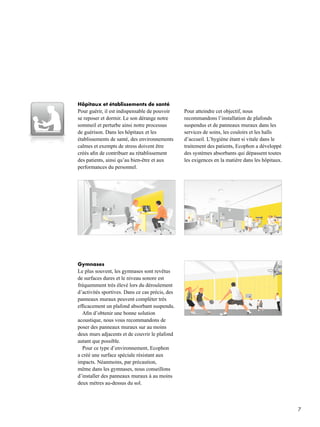 7
Gymnases
Le plus souvent, les gymnases sont revêtus
de surfaces dures et le niveau sonore est
fréquemment très élevé lors du déroulement
d’activités sportives. Dans ce cas précis, des
panneaux muraux peuvent compléter très
efficacement un plafond absorbant suspendu.
Afin d’obtenir une bonne solution
acoustique, nous vous recommandons de
poser des panneaux muraux sur au moins
deux murs adjacents et de couvrir le plafond
autant que possible.
Pour ce type d’environnement, Ecophon
a créé une surface spéciale résistant aux
impacts. Néanmoins, par précaution,
même dans les gymnases, nous conseillons
d’installer des panneaux muraux à au moins
deux mètres au-dessus du sol.
Hôpitaux et établissements de santé
Pour guérir, il est indispensable de pouvoir
se reposer et dormir. Le son dérange notre
sommeil et perturbe ainsi notre processus
de guérison. Dans les hôpitaux et les
établissements de santé, des environnements
calmes et exempts de stress doivent être
créés afin de contribuer au rétablissement
des patients, ainsi qu’au bien-être et aux
performances du personnel.
Pour atteindre cet objectif, nous
recommandons l’installation de plafonds
suspendus et de panneaux muraux dans les
services de soins, les couloirs et les halls
d’accueil. L’hygiène étant si vitale dans le
traitement des patients, Ecophon a développé
des systèmes absorbants qui dépassent toutes
les exigences en la matière dans les hôpitaux.
 