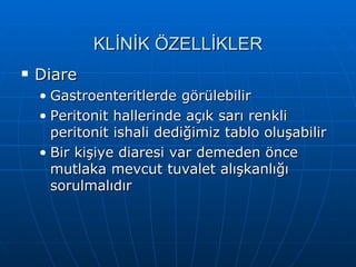 KLİNİK ÖZELLİKLER
   Diare
    • Gastroenteritlerde görülebilir
    • Peritonit hallerinde açık sarı renkli
      peritonit ishali dediğimiz tablo oluşabilir
    • Bir kişiye diaresi var demeden önce
      mutlaka mevcut tuvalet alışkanlığı
      sorulmalıdır
 