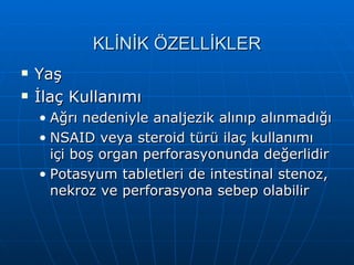KLİNİK ÖZELLİKLER
   Yaş
   İlaç Kullanımı
    • Ağrı nedeniyle analjezik alınıp alınmadığı
    • NSAID veya steroid türü ilaç kullanımı
      içi boş organ perforasyonunda değerlidir
    • Potasyum tabletleri de intestinal stenoz,
      nekroz ve perforasyona sebep olabilir
 