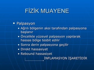 FİZİK MUAYENE
   Palpasyon
    • Ağrılı bölgenin aksi tarafından palpasyona
      başlanır
    • Öncelikle yüzeyel palpasyon yapılarak
      hassas bölge tesbit edilir
    • Sonra derin palpasyona geçilir
    • Direkt hassasiyet
    • Rebound hassasiyet
                      İNFLAMASYON İŞARETİDİR
 