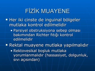 FİZİK MUAYENE
   Her iki cinste de inguinal bölgeler
    mutlaka kontrol edilmelidir
    • Parsiyel obstruksiyona sebep olması
      bakımından Richter fıtığı kontrol
      edilmelidir
   Rektal muayene mutlaka yapılmalıdır
    • Rektovesikal boşluk mutlaka
      yorumlanmalıdır (hassasiyet, dolgunluk,
      sıvı açısından)
 