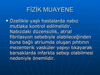 FİZİK MUAYENE
   Özellikle yaşlı hastalarda nabız
    mutlaka kontrol edilmelidir.
    Nabızdaki düzensizlik, atrial
    fibrilasyon sebebiyle olabileceğinden
    buna bağlı atriumda oluşan pıhtının
    mezenterik vasküler yapıyı tıkayarak
    barsaklarda infarkta sebep olabilmesi
    nedeniyle önemlidir.
 