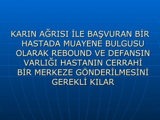 KARIN AĞRISI İLE BAŞVURAN BİR
  HASTADA MUAYENE BULGUSU
 OLARAK REBOUND VE DEFANSIN
  VARLIĞI HASTANIN CERRAHİ
 BİR MERKEZE GÖNDERİLMESİNİ
        GEREKLİ KILAR
 