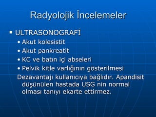 Radyolojik İncelemeler
   ULTRASONOGRAFİ
    • Akut kolesistit
    • Akut pankreatit
    • KC ve batın içi abseleri
    • Pelvik kitle varlığının gösterilmesi
    Dezavantajı kullanıcıya bağlıdır. Apandisit
      düşünülen hastada USG nin normal
      olması tanıyı ekarte ettirmez.
 