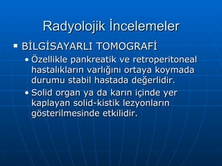 Radyolojik İncelemeler
   BİLGİSAYARLI TOMOGRAFİ
    • Özellikle pankreatik ve retroperitoneal
      hastalıkların varlığını ortaya koymada
      durumu stabil hastada değerlidir.
    • Solid organ ya da karın içinde yer
      kaplayan solid-kistik lezyonların
      gösterilmesinde etkilidir.
 