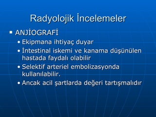 Radyolojik İncelemeler
   ANJİOGRAFİ
    • Ekipmana ihtiyaç duyar
    • İntestinal iskemi ve kanama düşünülen
      hastada faydalı olabilir
    • Selektif arteriel embolizasyonda
      kullanılabilir.
    • Ancak acil şartlarda değeri tartışmalıdır
 