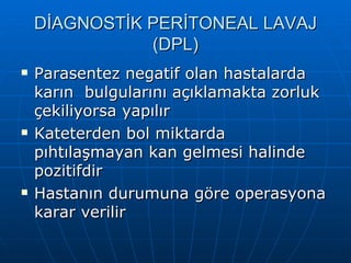 DİAGNOSTİK PERİTONEAL LAVAJ
               (DPL)
   Parasentez negatif olan hastalarda
    karın bulgularını açıklamakta zorluk
    çekiliyorsa yapılır
   Kateterden bol miktarda
    pıhtılaşmayan kan gelmesi halinde
    pozitifdir
   Hastanın durumuna göre operasyona
    karar verilir
 