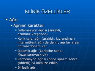 KLİNİK ÖZELLİKLER
   Ağrı
    • Ağrının karakteri
         İnflamasyon ağrısı (sürekli,
          azalmaz,kreşendo)
         Kolik tarzı ağrı (aralıklı, kıvrandırıcı)
          intermittent ağrı da denir, ağrılar arası
          normal dönem var
         İskemik ağrı (Lerische send,
          Mezenterovask.ok)
         Perforasyon ağrısı (önce spazm sonra
          şiddetli) iyi lokalize edilir.
         Birleşik ağrı
 