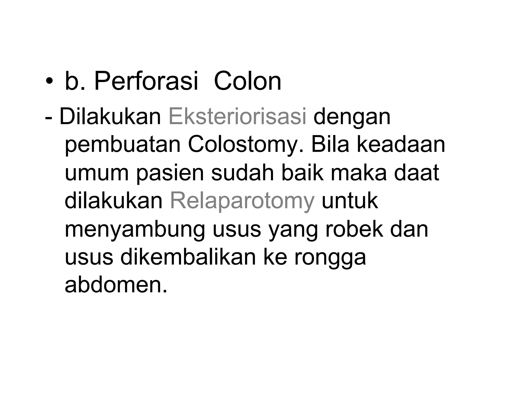 • b. Perforasi Colon
- Dilakukan Eksteriorisasi dengan
pembuatan Colostomy. Bila keadaan
umum pasien sudah baik maka daat
dilakukan Relaparotomy untuk
menyambung usus yang robek dan
usus dikembalikan ke rongga
abdomen.
 