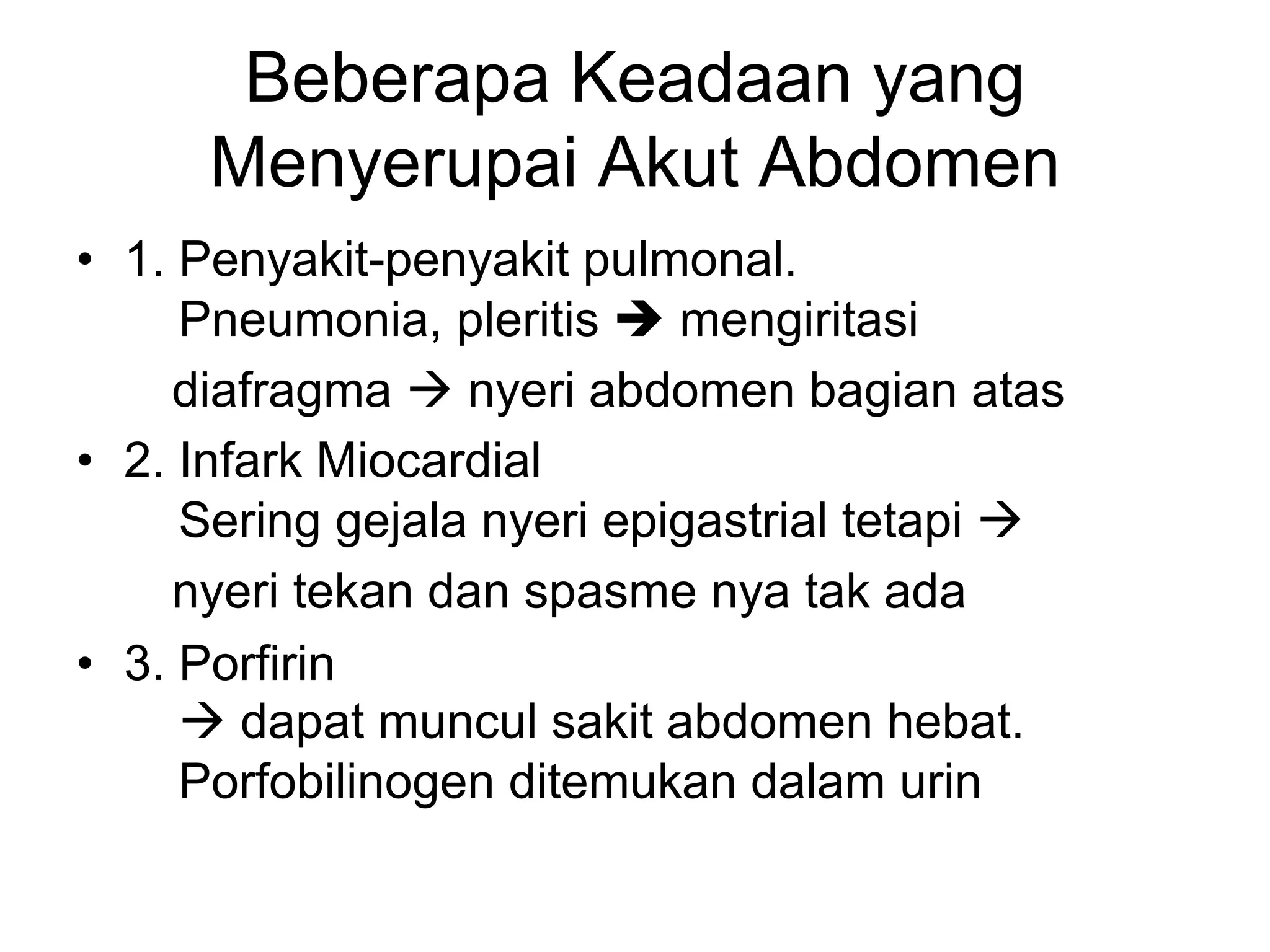 Beberapa Keadaan yang
Menyerupai Akut Abdomen
• 1. Penyakit-penyakit pulmonal.
Pneumonia, pleritis è mengiritasi
diafragma à nyeri abdomen bagian atas
• 2. Infark Miocardial
Sering gejala nyeri epigastrial tetapi à
nyeri tekan dan spasme nya tak ada
• 3. Porfirin
à dapat muncul sakit abdomen hebat.
Porfobilinogen ditemukan dalam urin
 