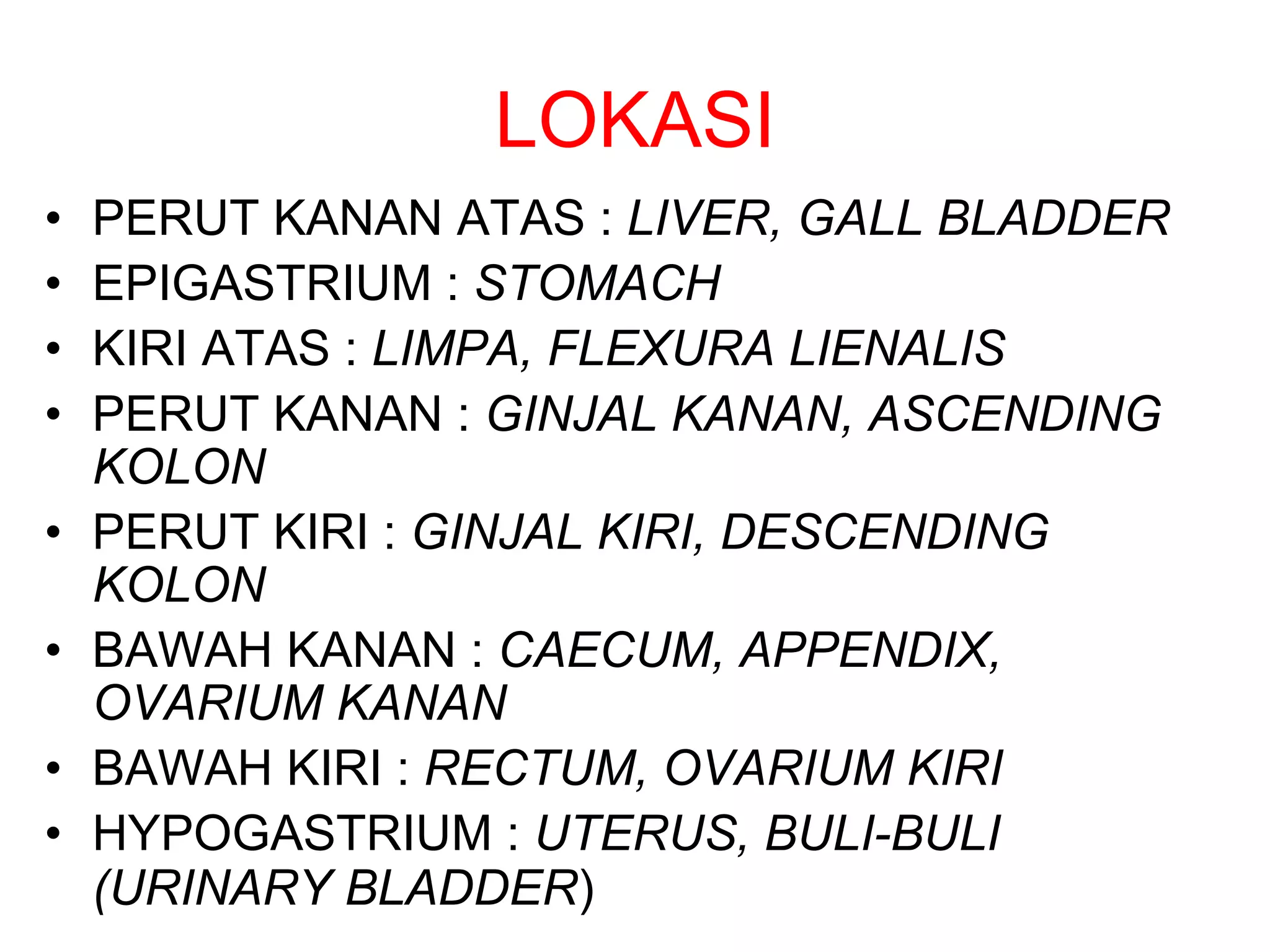 LOKASI
• PERUT KANAN ATAS : LIVER, GALL BLADDER
• EPIGASTRIUM : STOMACH
• KIRI ATAS : LIMPA, FLEXURA LIENALIS
• PERUT KANAN : GINJAL KANAN, ASCENDING
KOLON
• PERUT KIRI : GINJAL KIRI, DESCENDING
KOLON
• BAWAH KANAN : CAECUM, APPENDIX,
OVARIUM KANAN
• BAWAH KIRI : RECTUM, OVARIUM KIRI
• HYPOGASTRIUM : UTERUS, BULI-BULI
(URINARY BLADDER)
 
