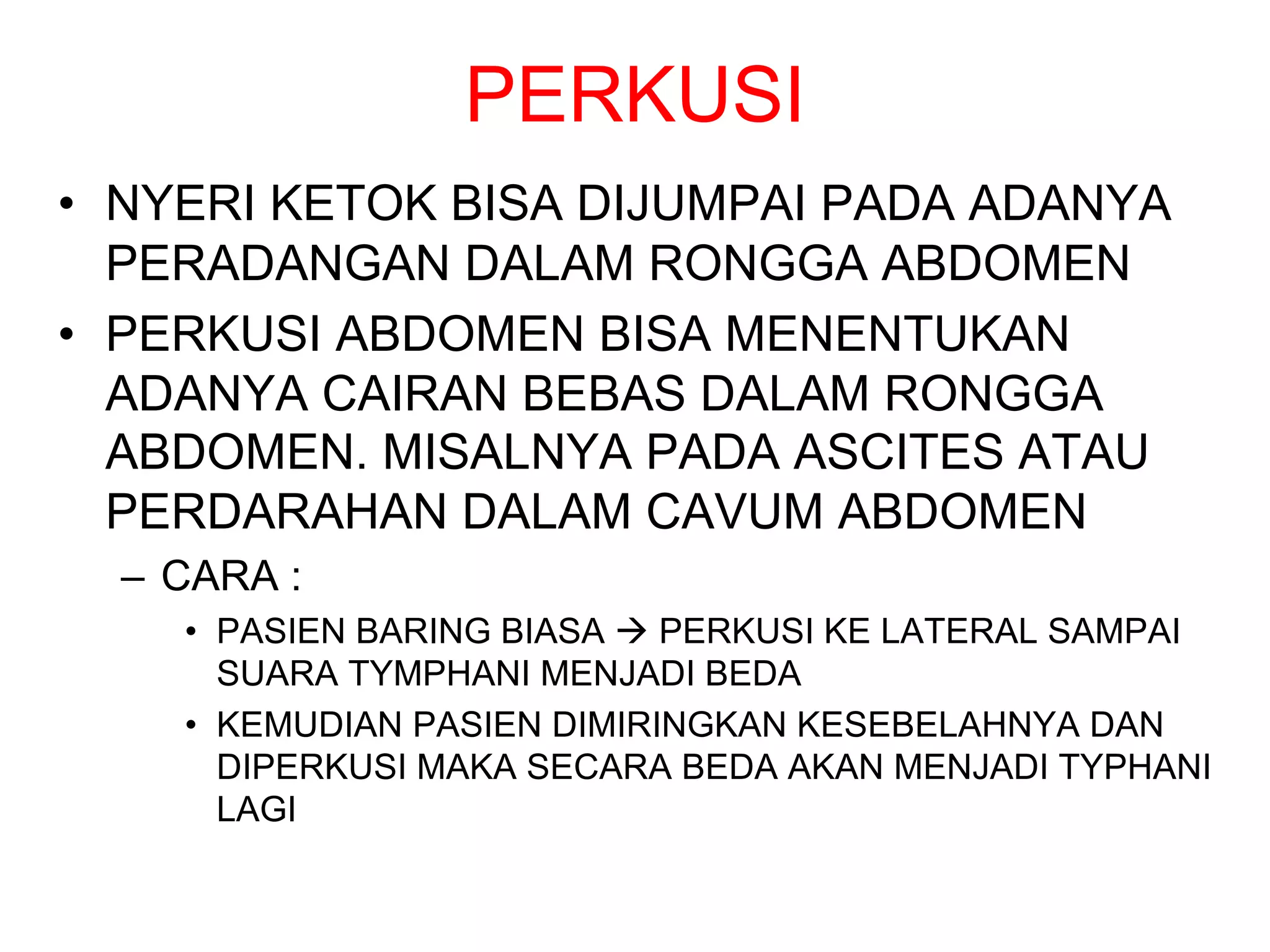 PERKUSI
• NYERI KETOK BISA DIJUMPAI PADA ADANYA
PERADANGAN DALAM RONGGA ABDOMEN
• PERKUSI ABDOMEN BISA MENENTUKAN
ADANYA CAIRAN BEBAS DALAM RONGGA
ABDOMEN. MISALNYA PADA ASCITES ATAU
PERDARAHAN DALAM CAVUM ABDOMEN
– CARA :
• PASIEN BARING BIASA à PERKUSI KE LATERAL SAMPAI
SUARA TYMPHANI MENJADI BEDA
• KEMUDIAN PASIEN DIMIRINGKAN KESEBELAHNYA DAN
DIPERKUSI MAKA SECARA BEDA AKAN MENJADI TYPHANI
LAGI
 