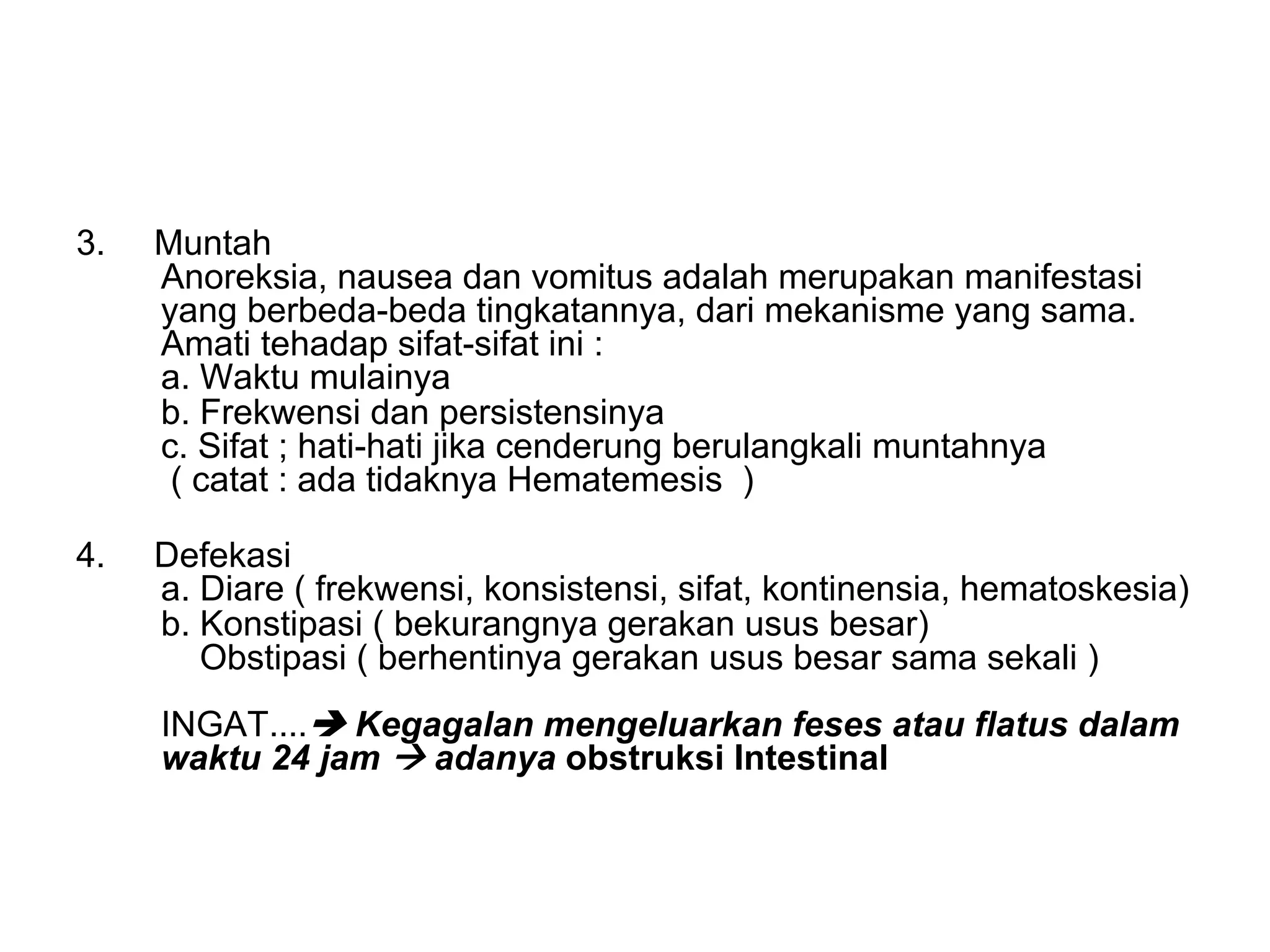 3. Muntah
Anoreksia, nausea dan vomitus adalah merupakan manifestasi
yang berbeda-beda tingkatannya, dari mekanisme yang sama.
Amati tehadap sifat-sifat ini :
a. Waktu mulainya
b. Frekwensi dan persistensinya
c. Sifat ; hati-hati jika cenderung berulangkali muntahnya
( catat : ada tidaknya Hematemesis )
4. Defekasi
a. Diare ( frekwensi, konsistensi, sifat, kontinensia, hematoskesia)
b. Konstipasi ( bekurangnya gerakan usus besar)
Obstipasi ( berhentinya gerakan usus besar sama sekali )
INGAT....è Kegagalan mengeluarkan feses atau flatus dalam
waktu 24 jam à adanya obstruksi Intestinal
 