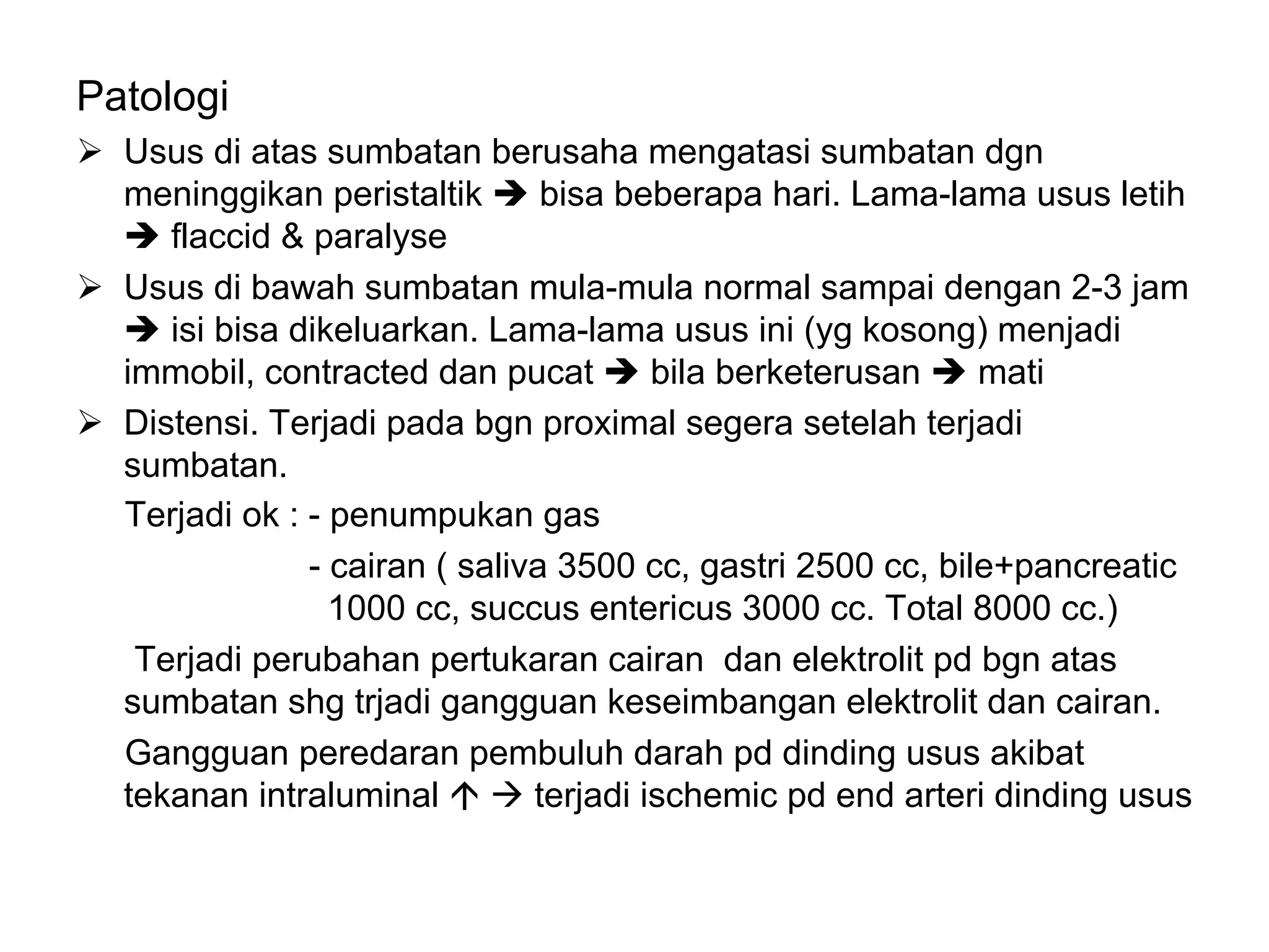 Patologi
Ø Usus di atas sumbatan berusaha mengatasi sumbatan dgn
meninggikan peristaltik è bisa beberapa hari. Lama-lama usus letih
è flaccid & paralyse
Ø Usus di bawah sumbatan mula-mula normal sampai dengan 2-3 jam
è isi bisa dikeluarkan. Lama-lama usus ini (yg kosong) menjadi
immobil, contracted dan pucat è bila berketerusan è mati
Ø Distensi. Terjadi pada bgn proximal segera setelah terjadi
sumbatan.
Terjadi ok : - penumpukan gas
- cairan ( saliva 3500 cc, gastri 2500 cc, bile+pancreatic
1000 cc, succus entericus 3000 cc. Total 8000 cc.)
Terjadi perubahan pertukaran cairan dan elektrolit pd bgn atas
sumbatan shg trjadi gangguan keseimbangan elektrolit dan cairan.
Gangguan peredaran pembuluh darah pd dinding usus akibat
tekanan intraluminal á à terjadi ischemic pd end arteri dinding usus
 