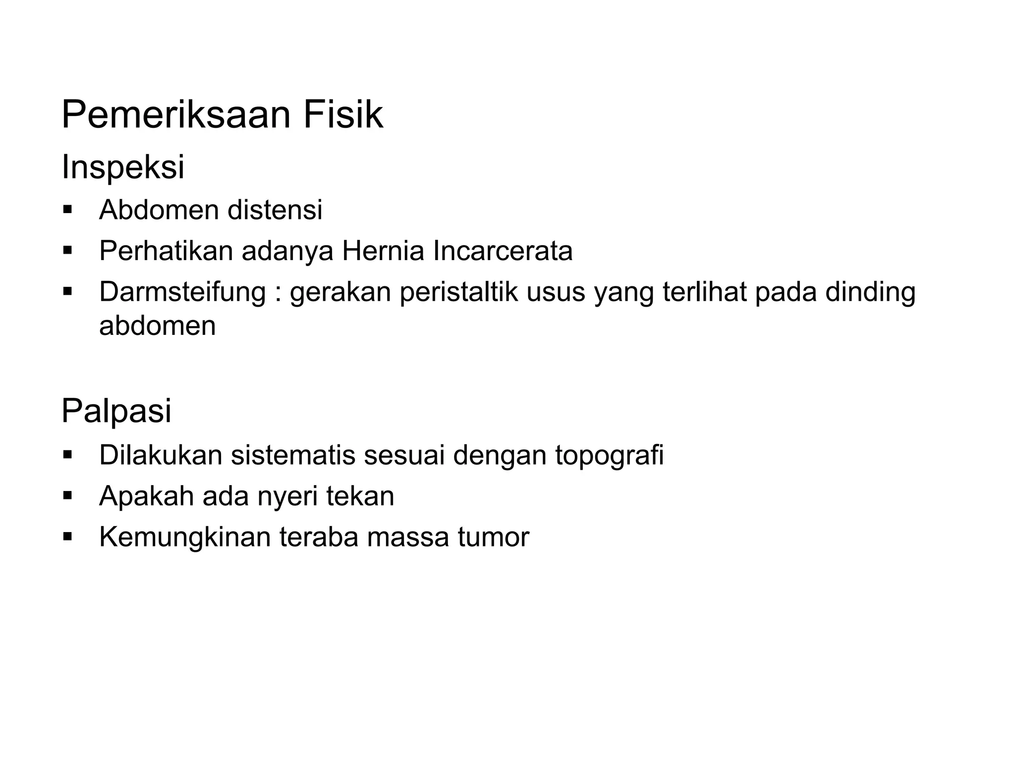 Pemeriksaan Fisik
Inspeksi
§ Abdomen distensi
§ Perhatikan adanya Hernia Incarcerata
§ Darmsteifung : gerakan peristaltik usus yang terlihat pada dinding
abdomen
Palpasi
§ Dilakukan sistematis sesuai dengan topografi
§ Apakah ada nyeri tekan
§ Kemungkinan teraba massa tumor
 