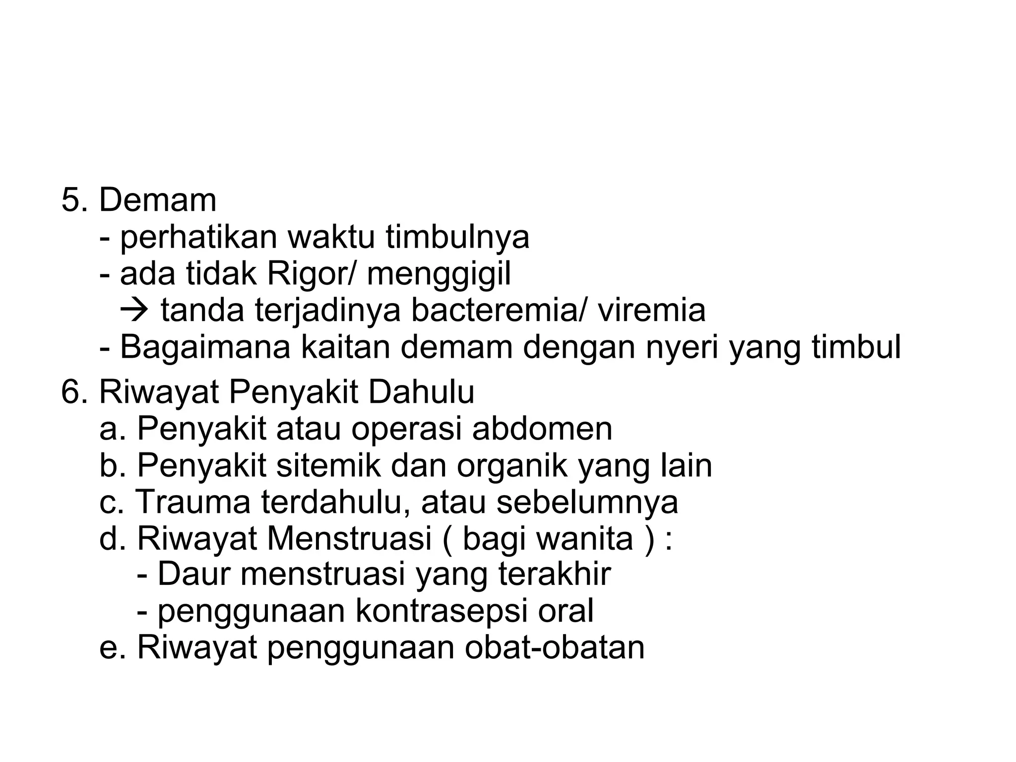 5. Demam
- perhatikan waktu timbulnya
- ada tidak Rigor/ menggigil
à tanda terjadinya bacteremia/ viremia
- Bagaimana kaitan demam dengan nyeri yang timbul
6. Riwayat Penyakit Dahulu
a. Penyakit atau operasi abdomen
b. Penyakit sitemik dan organik yang lain
c. Trauma terdahulu, atau sebelumnya
d. Riwayat Menstruasi ( bagi wanita ) :
- Daur menstruasi yang terakhir
- penggunaan kontrasepsi oral
e. Riwayat penggunaan obat-obatan
 