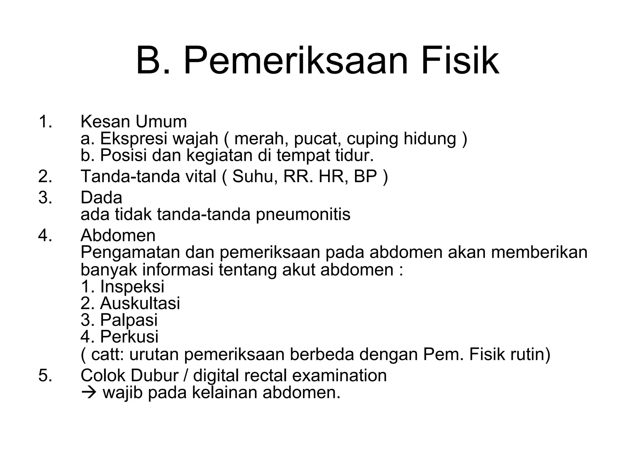 B. Pemeriksaan Fisik
1. Kesan Umum
a. Ekspresi wajah ( merah, pucat, cuping hidung )
b. Posisi dan kegiatan di tempat tidur.
2. Tanda-tanda vital ( Suhu, RR. HR, BP )
3. Dada
ada tidak tanda-tanda pneumonitis
4. Abdomen
Pengamatan dan pemeriksaan pada abdomen akan memberikan
banyak informasi tentang akut abdomen :
1. Inspeksi
2. Auskultasi
3. Palpasi
4. Perkusi
( catt: urutan pemeriksaan berbeda dengan Pem. Fisik rutin)
5. Colok Dubur / digital rectal examination
à wajib pada kelainan abdomen.
 