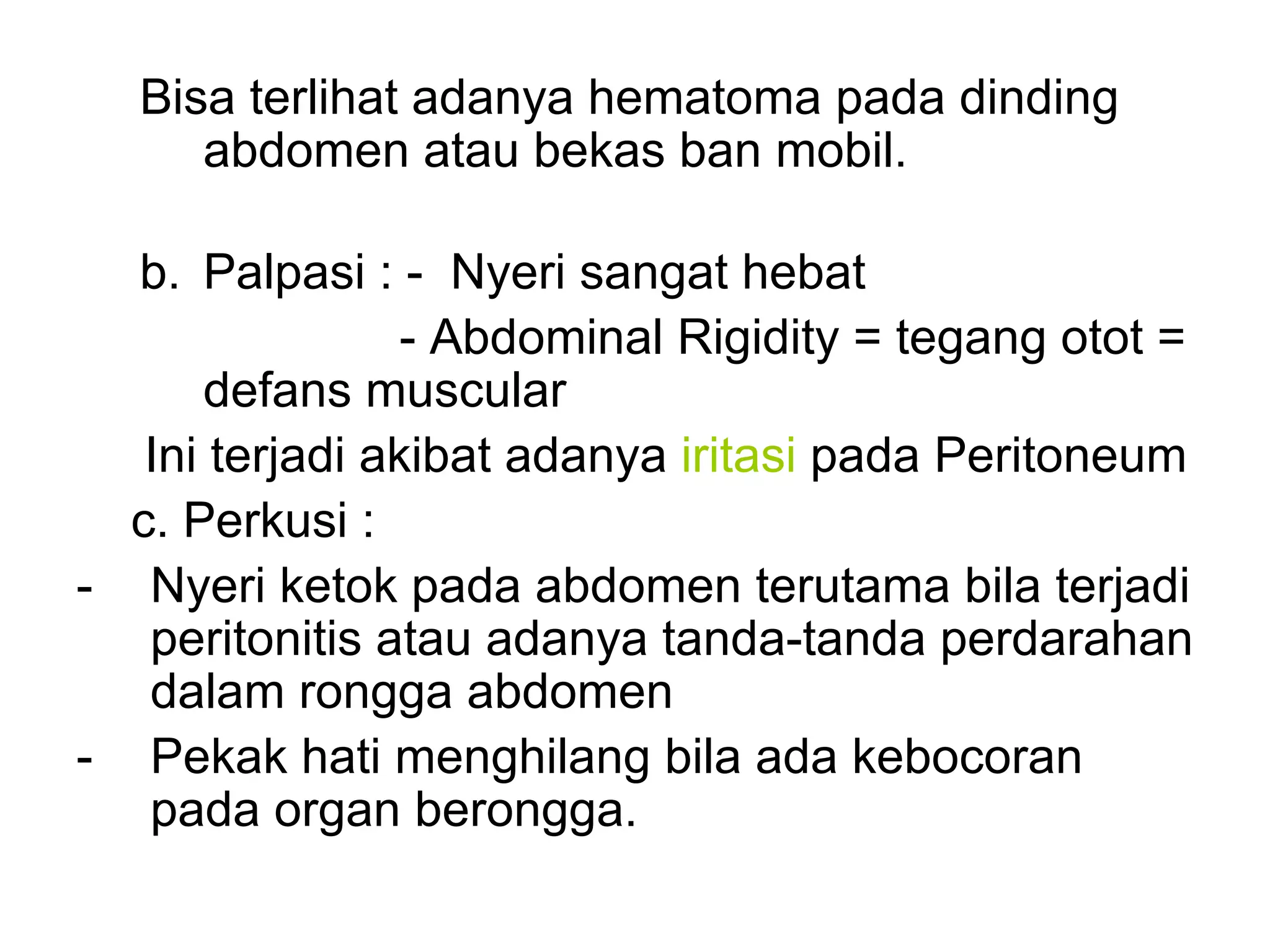 Bisa terlihat adanya hematoma pada dinding
abdomen atau bekas ban mobil.
b. Palpasi : - Nyeri sangat hebat
- Abdominal Rigidity = tegang otot =
defans muscular
Ini terjadi akibat adanya iritasi pada Peritoneum
c. Perkusi :
- Nyeri ketok pada abdomen terutama bila terjadi
peritonitis atau adanya tanda-tanda perdarahan
dalam rongga abdomen
- Pekak hati menghilang bila ada kebocoran
pada organ berongga.
 