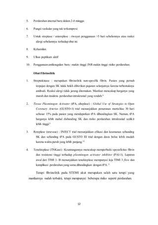 12
5. Perdarahan internal baru dalam 2-4 minggu
6. Pungsi vaskular yang tak terkompresi
7. Untuk streptase / anisreplase : riwayat penggunaan >5 hari sebelumnya atau reaksi
alergi sebelumnya terhadap obat ini
8. Kehamilan
9. Ulkus peptikum aktif
10. Penggunaan antikoagulan baru : makin tinggi INR makin tinggi risiko perdarahan.
Obat Fibrinolitik
1. Streptokinase : merupakan fibrinolitik non-spesifik fibrin. Pasien yang pernah
terpajan dengan SK tidak boleh diberikan pajanan selanjutnya karena terbentuknya
antibodi. Reaksi alergi tidak jarang ditemukan. Manfaat mencakup harganya yang
murah dan insidens perdarahan intrakranial yang rendah.8
2. Tissue Plasminogen Activator (tPA, alteplase) : Global Use of Strategies to Open
Coronary Arteries (GUSTO-1) trial menunjukkan penurunan mortalitas 30 hari
sebesar 15% pada pasien yang mendapatkan tPA dibandingkan SK. Namun, tPA
harganya lebih mahal disbanding SK dan risiko perdarahan intrakranial sedikit
lebih tinggi.9
3. Reteplase (retevase) : INJECT trial menunjukkan efikasi dan keamanan sebanding
SK dan sebanding tPA pada GUSTO III trial dengan dosis bolus lebih mudah
karena waktu paruh yang lebih panjang.10
4. Tenekteplase (TNKase) : Keuntungannya mencakup memperbaiki spesisfisitas fibrin
dan resistensi tinggi terhadap plasminogen activator inhibitor (PAI-1). Laporan
awal dari TIMI 1- B menunjukkan tenekteplase mempunyai laju TIMI 3 flow dan
komplikasi perdarahan yang sama dibandingkan dengan tPA.11
Terapi fibrinolitik pada STEMI akut merupakan salah satu terapi yang
manfaatnya sudah terbukti, tetapi mempunyai beberapa risiko seperti perdarahan.
 
