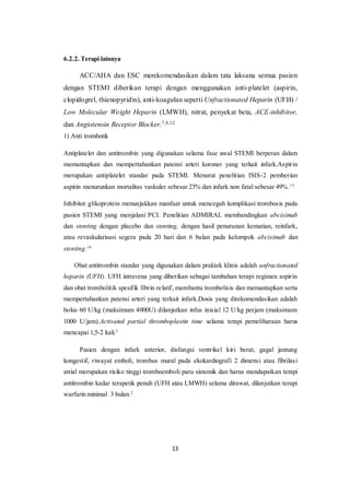 13
6.2.2. Terapi lainnya
ACC/AHA dan ESC merekomendasikan dalam tata laksana semua pasien
dengan STEMI diberikan terapi dengan menggunakan anti-platelet (aspirin,
clopidogrel, thienopyridin), anti-koagulan seperti Unfractionated Heparin (UFH) /
Low Molecular Weight Heparin (LMWH), nitrat, penyekat beta, ACE-inhibitor,
dan Angiotensin Receptor Blocker.7,8,12
1) Anti trombotik
Antiplatelet dan antitrombin yang digunakan selama fase awal STEMI berperan dalam
memantapkan dan mempertahankan patensi arteri koroner yang terkait infark.Aspirin
merupakan antiplatelet standar pada STEMI. Menurut penelitian ISIS-2 pemberian
aspirin menurunkan mortalitas vaskuler sebesar 23% dan infark non fatal sebesar 49%.13
Inhibitor glikoprotein menunjukkan manfaat untuk mencegah komplikasi trombosis pada
pasien STEMI yang menjalani PCI. Penelitian ADMIRAL membandingkan abciximab
dan stenting dengan placebo dan stenting, dengan hasil penurunan kematian, reinfark,
atau revaskularisasi segera pada 20 hari dan 6 bulan pada kelompok abciximab dan
stenting.14
Obat antitrombin standar yang digunakan dalam praktek klinis adalah unfractionated
heparin (UFH). UFH intravena yang diberikan sebagai tambahan terapi regimen aspirin
dan obat trombolitik spesifik fibrin relatif, membantu trombolisis dan memantapkan serta
mempertahankan patensi arteri yang terkait infark.Dosis yang direkomendasikan adalah
bolus 60 U/kg (maksimum 4000U) dilanjutkan infus inisial 12 U/kg perjam (maksimum
1000 U/jam).Activated partial thromboplastin time selama terapi pemeliharaan harus
mencapai 1,5-2 kali.2
Pasien dengan infark anterior, disfungsi ventrikel kiri berat, gagal jantung
kongestif, riwayat emboli, trombus mural pada ekokardiografi 2 dimensi atau fibrilasi
atrial merupakan risiko tinggi tromboemboli paru sistemik dan harus mendapatkan terapi
antitrombin kadar terapetik penuh (UFH atau LMWH) selama dirawat, dilanjutkan terapi
warfarin minimal 3 bulan.2
 