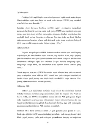 14
2) Thienopiridin
Clopidogrel (thienopiridin) berguna sebagai pengganti aspirin untuk pasien dengan
hipersensitivitas aspirin dan dianjurkan untuk pasien dengan STEMI yang menjalani
reperfusi primer atau fibrinolitik.7,12
Penelitian Acute Coronary Syndrome (ACOS) registry investigators mempelajari
pengaruh clopidogrel di samping aspirin pada pasien STEMI yang mendapat perawatan
dengan atau tanpa terapi reperfusi, menunjukkan penurunan kejadian kasus jantung dan
pembuluh darah serebral (kematian, reinfark non fatal, dan stroke non fatal). Manfaat
dalam penurunan kematian terbesar pada kelompok pasien tanpa terapi reperfusi awal
(8%), yang memiliki angka kematian 1 tahun tertinggi (18%).15
3) Penyekat Beta
Penyekat beta pada pasien STEMI dapat memberikan manfaat yaitu manfaat yang
terjadi segera jika obat diberikan secara akut dan yang diberikan dalam jangka panjang
jika obat diberikan untuk pencegahan sekunder setelah infark. Penyekat beta intravena
memperbaiki hubungan suplai dan kebutuhan oksigen miokard, mengurangi nyeri,
mengurangi luasnya infark, dan menurunkan risiko kejadian aritmia ventrikel yang
serius.2
Terapi penyekat beta pasca STEMI bermanfaat untuk sebagian besar pasien termasuk
yang mendapatkan terapi inhibitor ACE, kecuali pada pasien dengan kontraindikasi
(pasien dengan gagal jantung atau fungsi sistolik ventrikel kiri sangat menurun, blok
jantung, hipotensi ortostatik, atau riwayat asma).2
4) Inhibitor ACE
Inhibitor ACE menurunkan mortalitas pasca STEMI dan memberikan manfaat
terhadap penurunan mortalitas dengan penambahan aspirin dan penyekat beta. Penelitian
SAVE, AIRE, dan TRACE menunjukkan manfaat inhibitor ACE pada pasien dengan
risiko tinggi (pasien usia lanjut atau infark anterior, riwayat infark sebelumnya, dan atau
fungsi ventrikel kiri menurun global). Kejadian infark berulang juga lebih rendah pada
pasien yang mendapat inhibitor ACE menahun pasca infark.
Inhibitor ACE harus diberikan dalam 24 jam pertama pada pasien STEMI.
Pemberian inhibitor ACE harus dilanjutkan tanpa batas pada pasien dengan bukti
klinis gagal jantung, pada pasien dengan pemeriksaan imaging menunjukkan
 