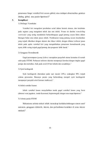 15
penurunan fungsi ventrikel kiri secara global, atau terdapat abnormalitas gerakan
dinding global, atau pasien hipertensif.2
5. Komplikasi
1) Disfungsi Ventrikular
Ventrikel kiri mengalami perubahan serial dalam bentuk ukuran, dan ketebalan
pada segmen yang mengalami infark dan non infark. Proses ini disebut remodelling
ventricular yang sering mendahului berkembangnya gagal jantung secara klinis dalam
hitungan bulan atau tahun pasca infark. Pembesaran ruang jantung secara keseluruhan
yang terjadi dikaitkan dengan ukuran dan lokasi infark, dengan dilatasi terbesar pasca
infark pada apeks ventrikel kiri yang mengakibatkan penurunan hemodinamik yang
nyata, lebih sering terjadi gagal jantung dan prognosis lebih buruk.2
2) Gangguan Hemodinamik
Gagal pemompaan (pump failure) merupakan penyebab utama kematian di rumah
sakit pada STEMI. Perluasan nekrosis iskemia mempunyai korelasi dengan tingkat gagal
pompa dan mortalitas, baik pada awal(10 hari infark) dan sesudahnya.2
3) Syok kardiogenik
Syok kardiogenik ditemukan pada saat masuk (10%), sedangkan 90% terjadi
selama perawatan. Biasanya pasien yang berkembang menjadi syok kardiogenik
mempunyai penyakit arteri koroner multivesel.2
4) Infark ventrikel kanan
Infark ventrikel kanan menyebabkan tanda gagal ventrikel kanan yang berat
(distensi vena jugularis, tanda Kussmaul, hepatomegali) dengan atau tanpa hipotensi.2
5) Aritmia paska STEMI
Mekanisme aritmia terkait infark mencakup ketidakseimbangan sistem saraf
autonom, gangguan elektrolit, iskemi, dan perlambatan konduksi di zona iskemi
miokard.2
 