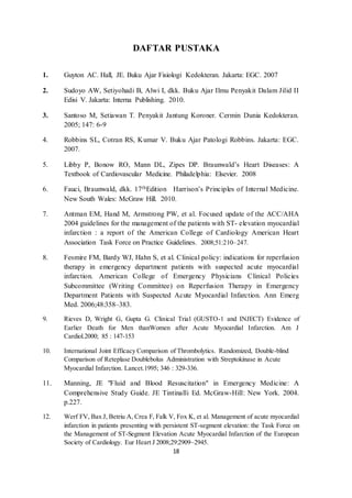 18
DAFTAR PUSTAKA
1. Guyton AC. Hall, JE. Buku Ajar Fisiologi Kedokteran. Jakarta: EGC. 2007
2. Sudoyo AW, Setiyohadi B, Alwi I, dkk. Buku Ajar Ilmu Penyakit Dalam Jilid II
Edisi V. Jakarta: Interna Publishing. 2010.
3. Santoso M, Setiawan T. Penyakit Jantung Koroner. Cermin Dunia Kedokteran.
2005; 147: 6-9
4. Robbins SL, Cotran RS, Kumar V. Buku Ajar Patologi Robbins. Jakarta: EGC.
2007.
5. Libby P, Bonow RO, Mann DL, Zipes DP. Braunwald’s Heart Diseases: A
Textbook of Cardiovascular Medicine. Philadelphia: Elsevier. 2008
6. Fauci, Braunwald, dkk. 17thEdition Harrison’s Principles of Internal Medicine.
New South Wales: McGraw Hill. 2010.
7. Antman EM, Hand M, Armstrong PW, et al. Focused update of the ACC/AHA
2004 guidelines for the management of the patients with ST- elevation myocardial
infarction : a report of the American College of Cardiology American Heart
Association Task Force on Practice Guidelines. 2008;51:210–247.
8. Fesmire FM, Bardy WJ, Hahn S, et al. Clinical policy: indications for reperfusion
therapy in emergency department patients with suspected acute myocardial
infarction. American College of Emergency Physicians Clinical Policies
Subcommittee (Writing Committee) on Reperfusion Therapy in Emergency
Department Patients with Suspected Acute Myocardial Infarction. Ann Emerg
Med. 2006;48:358–383.
9. Rieves D, Wright G, Gupta G. Clinical Trial (GUSTO-1 and INJECT) Evidence of
Earlier Death for Men thanWomen after Acute Myocardial Infarction. Am J
Cardiol.2000; 85 : 147-153
10. International Joint Efficacy Comparison of Thrombolytics. Randomized, Double-blind
Comparison of Reteplase Doublebolus Administration with Streptokinase in Acute
Myocardial Infarction. Lancet.1995; 346 : 329-336.
11. Manning, JE "Fluid and Blood Resuscitation" in Emergency Medicine: A
Comprehensive Study Guide. JE Tintinalli Ed. McGraw-Hill: New York. 2004.
p.227.
12. Werf FV, Bax J, Betriu A, Crea F, Falk V, Fox K, et al. Management of acute myocardial
infarction in patients presenting with persistent ST-segment elevation: the Task Force on
the Management of ST-Segment Elevation Acute Myocardial Infarction of the European
Society of Cardiology. Eur Heart J 2008;29:2909–2945.
 