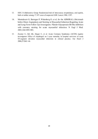 19
13. ISIS 2 Collaborative Group: Randomized trial of intravenous streptokinase, oral aspirin,
both or neither among 17.187 cases of suspected AMI. Lancet.1986; 1:397.
14. Montalescot G, Barragan P, Wittenberg O, et al, for the ADMIRAL (Abciximab
before Direct Angioplasty and Stenting in Myocardial Infarction Regarding Acute
and Long-Term Follow Up) Investigators. Platelet Glycoprotein IIb/IIIa inhibition
with coronary stenting for acute myocardial infarction. N Engl J Med.
2001;344:1895-903.
15. Zeymer U, Gitt AK, Jünger C, et al. Acute Coronary Syndromes (ACOS) registry
investigators Effect of clopidogrel on 1-year mortality in hospital survivors of acute
ST-segment elevation myocardial infarction in clinical practice. Eur Heart J
2006;27:2661–66.
 