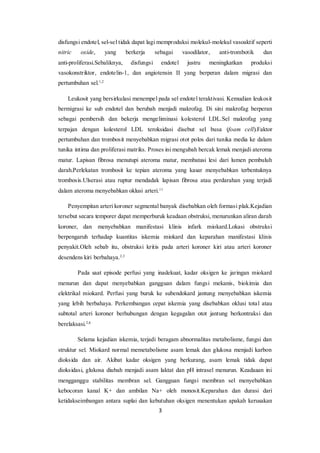 3
disfungsi endotel, sel-sel tidak dapat lagi memproduksi molekul-molekul vasoaktif seperti
nitric oxide, yang berkerja sebagai vasodilator, anti-trombotik dan
anti-proliferasi.Sebaliknya, disfungsi endotel justru meningkatkan produksi
vasokonstriktor, endotelin-1, dan angiotensin II yang berperan dalam migrasi dan
pertumbuhan sel.1,2
Leukosit yang bersirkulasi menempel pada sel endotel teraktivasi. Kemudian leukosit
bermigrasi ke sub endotel dan berubah menjadi makrofag. Di sini makrofag berperan
sebagai pembersih dan bekerja mengeliminasi kolesterol LDL.Sel makrofag yang
terpajan dengan kolesterol LDL teroksidasi disebut sel busa (foam cell).Faktor
pertumbuhan dan trombosit menyebabkan migrasi otot polos dari tunika media ke dalam
tunika intima dan proliferasi matriks. Proses ini mengubah bercak lemak menjadi ateroma
matur. Lapisan fibrosa menutupi ateroma matur, membatasi lesi dari lumen pembuluh
darah.Perlekatan trombosit ke tepian ateroma yang kasar menyebabkan terbentuknya
trombosis.Ulserasi atau ruptur mendadak lapisan fibrosa atau perdarahan yang terjadi
dalam ateroma menyebabkan oklusi arteri.11
Penyempitan arteri koroner segmental banyak disebabkan oleh formasi plak.Kejadian
tersebut secara temporer dapat memperburuk keadaan obstruksi, menurunkan aliran darah
koroner, dan menyebabkan manifestasi klinis infark miokard.Lokasi obstruksi
berpengaruh terhadap kuantitas iskemia miokard dan keparahan manifestasi klinis
penyakit.Oleh sebab itu, obstruksi kritis pada arteri koroner kiri atau arteri koroner
desendens kiri berbahaya.2,3
Pada saat episode perfusi yang inadekuat, kadar oksigen ke jaringan miokard
menurun dan dapat menyebabkan gangguan dalam fungsi mekanis, biokimia dan
elektrikal miokard. Perfusi yang buruk ke subendokard jantung menyebabkan iskemia
yang lebih berbahaya. Perkembangan cepat iskemia yang disebabkan oklusi total atau
subtotal arteri koroner berhubungan dengan kegagalan otot jantung berkontraksi dan
berelaksasi.2,6
Selama kejadian iskemia, terjadi beragam abnormalitas metabolisme, fungsi dan
struktur sel. Miokard normal memetabolisme asam lemak dan glukosa menjadi karbon
dioksida dan air. Akibat kadar oksigen yang berkurang, asam lemak tidak dapat
dioksidasi, glukosa diubah menjadi asam laktat dan pH intrasel menurun. Keadaaan ini
mengganggu stabilitas membran sel. Gangguan fungsi membran sel menyebabkan
kebocoran kanal K+ dan ambilan Na+ oleh monosit.Keparahan dan durasi dari
ketidakseimbangan antara suplai dan kebutuhan oksigen menentukan apakah kerusakan
 