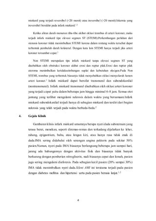 4
miokard yang terjadi reversibel (<20 menit) atau ireversibel (>20 menit).Iskemia yang
ireversibel berakhir pada infark miokard.1,2
Ketika aliran darah menurun tiba-tiba akibat oklusi trombus di arteri koroner, maka
terjadi infark miokard tipe elevasi segmen ST (STEMI).Perkembangan perlahan dari
stenosis koroner tidak menimbulkan STEMI karena dalam rentang waktu tersebut dapat
terbentuk pembuluh darah kolateral. Dengan kata lain STEMI hanya terjadi jika arteri
koroner tersumbat cepat.2
Non STEMI merupakan tipe infark miokard tanpa elevasi segmen ST yang
disebabkan oleh obstruksi koroner akibat erosi dan ruptur plak.Erosi dan ruptur plak
ateroma menimbulkan ketidakseimbangan suplai dan kebutuhan oksigen.Pada Non
STEMI, trombus yang terbentuk biasanya tidak menyebabkan oklusi menyeluruh lumen
arteri koroner.3
Infark miokard dapat bersifat transmural dan subendokardial
(nontransmural). Infark miokard transmural disebabkan oleh oklusi arteri koroner
yang terjadi cepat yaitu dalam beberapa jam hingga minimal 6-8 jam. Semua otot
jantung yang terlibat mengalami nekrosis dalam waktu yang bersamaan.Infark
miokard subendokardial terjadi hanya di sebagian miokard dan terdiri dari bagian
nekrosis yang telah terjadi pada waktu berbeda-beda.2
4. Gejala Klinik
Gambaran klinis infark miokard umumnya berupa nyeri dada substernum yang
terasa berat, menekan, seperti diremas-remas dan terkadang dijalarkan ke leher,
rahang, epigastrium, bahu, atau lengan kiri, atau hanya rasa tidak enak di
dada.IMA sering didahului oleh serangan angina pektoris pada sekitar 50%
pasien.Namun, nyeri pada IMA biasanya berlangsung beberapa jam sampai hari,
jarang ada hubungannya dengan aktivitas fisik dan biasanya tidak banyak
berkurang dengan pemberian nitrogliserin, nadi biasanya cepat dan lemah, pasien
juga sering mengalami diaforesis. Pada sebagian kecil pasien (20% sampai 30%)
IMA tidak menimbulkan nyeri dada.Silent AMI ini terutama terjadi pada pasien
dengan diabetes mellitus dan hipertensi serta pada pasien berusia lanjut.1,2
 