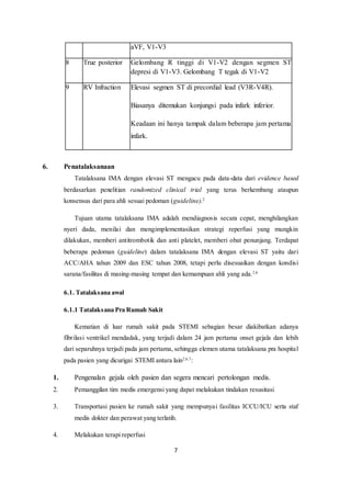 7
aVF, V1-V3
8 True posterior Gelombang R tinggi di V1-V2 dengan segmen ST
depresi di V1-V3. Gelombang T tegak di V1-V2
9 RV Infraction Elevasi segmen ST di precordial lead (V3R-V4R).
Biasanya ditemukan konjungsi pada infark inferior.
Keadaan ini hanya tampak dalam beberapa jam pertama
infark.
6. Penatalaksanaan
Tatalaksana IMA dengan elevasi ST mengacu pada data-data dari evidence based
berdasarkan penelitian randomized clinical trial yang terus berkembang ataupun
konsensus dari para ahli sesuai pedoman (guideline).2
Tujuan utama tatalaksana IMA adalah mendiagnosis secara cepat, menghilangkan
nyeri dada, menilai dan mengimplementasikan strategi reperfusi yang mungkin
dilakukan, memberi antitrombotik dan anti platelet, memberi obat penunjang. Terdapat
beberapa pedoman (guideline) dalam tatalaksana IMA dengan elevasi ST yaitu dari
ACC/AHA tahun 2009 dan ESC tahun 2008, tetapi perlu disesuaikan dengan kondisi
sarana/fasilitas di masing-masing tempat dan kemampuan ahli yang ada.2,6
6.1. Tatalaksana awal
6.1.1 Tatalaksana Pra Rumah Sakit
Kematian di luar rumah sakit pada STEMI sebagian besar diakibatkan adanya
fibrilasi ventrikel mendadak, yang terjadi dalam 24 jam pertama onset gejala dan lebih
dari separuhnya terjadi pada jam pertama, sehingga elemen utama tatalaksana pra hospital
pada pasien yang dicurigai STEMI antara lain2,6,7
:
1. Pengenalan gejala oleh pasien dan segera mencari pertolongan medis.
2. Pemanggilan tim medis emergensi yang dapat melakukan tindakan resusitasi
3. Transportasi pasien ke rumah sakit yang mempunyai fasilitas ICCU/ICU serta staf
medis dokter dan perawat yang terlatih.
4. Melakukan terapi reperfusi
 