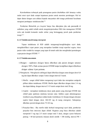 8
Keterlambatan terbanyak pada penanganan pasien disebabkan oleh lamanya waktu
mulai onset nyeri dada sampai keputusan pasien untuk meminta pertolongan. Hal ini
dapat diatasi dengan cara edukasi kepada masyarakat oleh tenaga profesional kesehatan
mengenai pentingnya tatalaksana dini.2,6
Pemberian fibrinolitik pre hospital hanya bisa dikerjakan jika ada paramedik di
ambulans yang sudah terlatih untuk menginterpretasikan EKG dan managemen STEMI
serta ada kendali komando medis online yang bertanggung jawab pada pemberian
terapi.2,6,7
6.1.2 Tatalaksana di ruang emergensi
Tujuan tatalaksana di IGD adalah mengurangi/menghilangkan nyeri dada,
mengidentifikasi cepat pasien yang merupakan kandidat terapi reperfusi segera, triase
pasien risiko rendah ke ruangan yang tepat di rumah sakit dan menghindari pemulangan
cepat pasien dengan STEMI.2,6,7
6.1.3 Tatalaksana umum
1.Oksigen : suplemen oksigen harus diberikan ada pasien dengan saturasi
oksigen <90%. Pada semua pasien STEMI tanpa komplikasi dapat diberikan
oksigen selama 6 jam pertama.
2.Nitrogliserin : Nitrogliserin sublingual dapat diberikan dengan aman dengan dosis 0,4
mg dan dapat diberikan sampai 3 dosis dengan interval 5 menit.
1.Morfin : sangat efektif dalam mengurangi nyeri dada dan merupakan analgesik
pilihan dalam tatalaksana STEMI. Morfin dapat diberikan dengan dosis 2-4 mg
dan dapat diulang dengan interval 5-15 menit sampai dosis total 20 mg.
2.Aspirin : merupakan tatalaksana dasar pada pasien yang dicurigai STEMI dan
efektif pada spektrum sindroma koroner akut. Inhibisi cepat siklooksigenase
trombosit yang dilanjutkan reduksi kadar tromboksan A2 dicapai dengan absorpsi
aspirin bukal dengan dosis 160-325 mg di ruang emergensi. Selanjutnya
diberikan peroral dengan dosis 75-162 mg.
3.Penyekat Beta : Jika morfin tidak berhasil mengurangi nyeri dada, pemberian
penyekat beta intravena dapat efektif. Regimen yang biasa diberikan adalah
metoprolol 5 mg tiap 2-5 menit sampai total 3 dosis, dengan syarat frekuensi
jantung > 60 kali permenit, tekanan darah sistolik > 100 mmHg, interval PR <
 