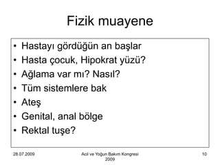 Fizik muayene
•   Hastayı gördüğün an başlar
•   Hasta çocuk, Hipokrat yüzü?
•   Ağlama var mı? Nasıl?
•   Tüm sistemlere bak
•   Ateş
•   Genital, anal bölge
•   Rektal tuşe?

28.07.2009       Acil ve Yoğun Bakım Kongresi   10
                             2009
 