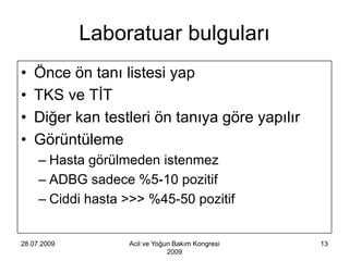 Laboratuar bulguları
•   Önce ön tanı listesi yap
•   TKS ve TİT
•   Diğer kan testleri ön tanıya göre yapılır
•   Görüntüleme
     – Hasta görülmeden istenmez
     – ADBG sadece %5-10 pozitif
     – Ciddi hasta >>> %45-50 pozitif


28.07.2009         Acil ve Yoğun Bakım Kongresi   13
                               2009
 
