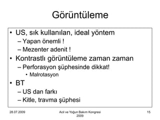 Görüntüleme
• US, sık kullanılan, ideal yöntem
     – Yapan önemli !
     – Mezenter adenit !
• Kontrastlı görüntüleme zaman zaman
     – Perforasyon şüphesinde dikkat!
             • Malrotasyon
• BT
     – US dan farkı
     – Kitle, travma şüphesi
28.07.2009                   Acil ve Yoğun Bakım Kongresi   15
                                         2009
 