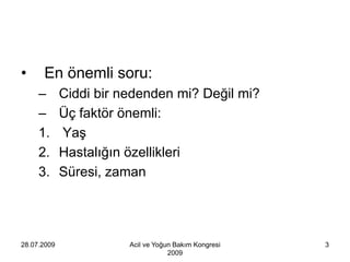 •     En önemli soru:
     –       Ciddi bir nedenden mi? Değil mi?
     –       Üç faktör önemli:
     1.      Yaş
     2.      Hastalığın özellikleri
     3.      Süresi, zaman




28.07.2009              Acil ve Yoğun Bakım Kongresi   3
                                    2009
 