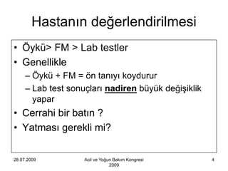 Hastanın değerlendirilmesi
• Öykü> FM > Lab testler
• Genellikle
     – Öykü + FM = ön tanıyı koydurur
     – Lab test sonuçları nadiren büyük değişiklik
       yapar
• Cerrahi bir batın ?
• Yatması gerekli mi?

28.07.2009          Acil ve Yoğun Bakım Kongresi     4
                                2009
 