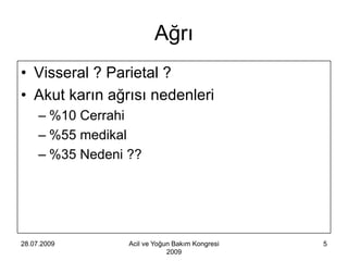 Ağrı
• Visseral ? Parietal ?
• Akut karın ağrısı nedenleri
     – %10 Cerrahi
     – %55 medikal
     – %35 Nedeni ??




28.07.2009        Acil ve Yoğun Bakım Kongresi   5
                              2009
 