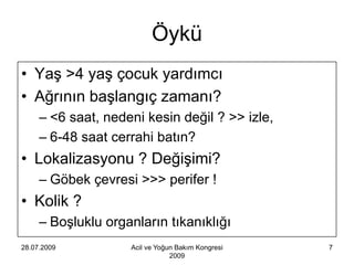 Öykü
• Yaş >4 yaş çocuk yardımcı
• Ağrının başlangıç zamanı?
     – <6 saat, nedeni kesin değil ? >> izle,
     – 6-48 saat cerrahi batın?
• Lokalizasyonu ? Değişimi?
     – Göbek çevresi >>> perifer !
• Kolik ?
     – Boşluklu organların tıkanıklığı
28.07.2009          Acil ve Yoğun Bakım Kongresi   7
                                2009
 